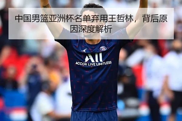 中国男篮亚洲杯名单弃用王哲林，背后原因深度解析